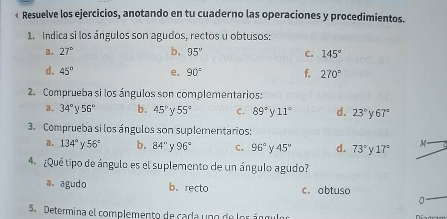 « Resuelve los ejercicios, anotando en tu cuaderno las operaciones y procedimientos.
1. Indica si los ángulos son agudos, rectos u obtusos:
a. 27° b. 95° C. 145°
d. 45° e. 90° f. 270°
2. Comprueba si los ángulos son complementarios:
a. 34° 56° b. 45° y 55° C. 89° y 11° d. 23° V 67°
3. Comprueba si los ángulos son suplementarios:
a. 134° y 56° b. 84° 96° C. 96° y 45° d. 73° y 17°
M
4 ¿Qué tipo de ángulo es el suplemento de un ángulo agudo?
a.agudo b. recto c. obtuso
0
5. Determina el complemento de cada uno de los ángulos