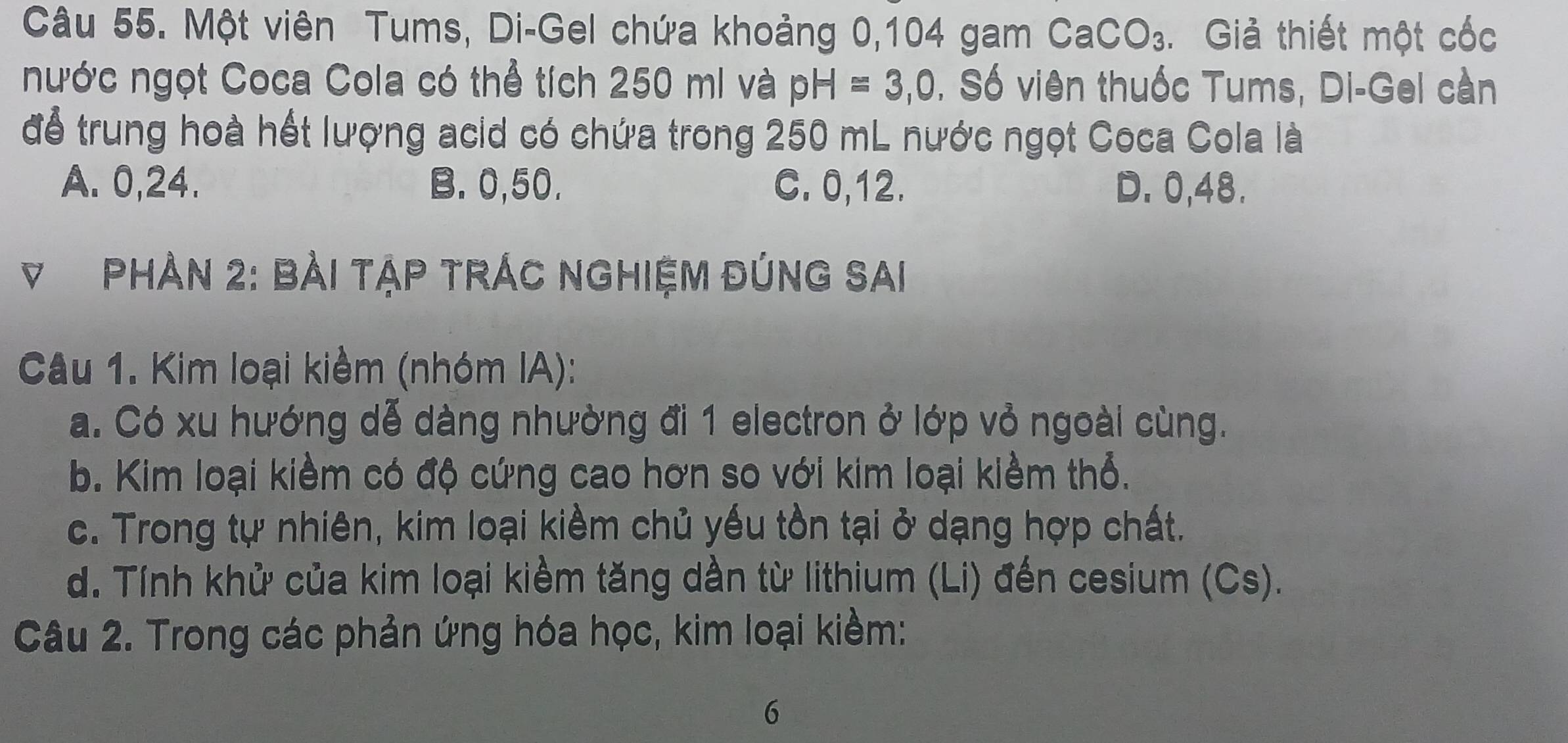 Một viên Tums, Di-Gel chứa khoảng 0, 104 gam CaCO_3. Giả thiết một cốc
nước ngọt Coca Cola có thể tích 250 mi và pH=3,0. Số viên thuốc Tums, Di-Gel cần
để trung hoà hết lượng acid có chứa trong 250 mL nước ngọt Coca Cola là
A. 0, 24. B. 0, 50. C. 0, 12. D. 0, 48.
V PHản 2: Bài tập trÁc nghiệm đÚnG Sai
Câu 1. Kim loại kiềm (nhóm IA):
a. Có xu hướng dễ dàng nhường đi 1 electron ở lớp vỏ ngoài cùng.
b. Kim loại kiềm có độ cứng cao hơn so với kim loại kiềm thổ.
c. Trong tự nhiên, kim loại kiềm chủ yếu tồn tại ở dạng hợp chất.
d. Tính khử của kim loại kiểm tăng dần từ lithium (Li) đến cesium (Cs).
Câu 2. Trong các phản ứng hóa học, kim loại kiềm:
6