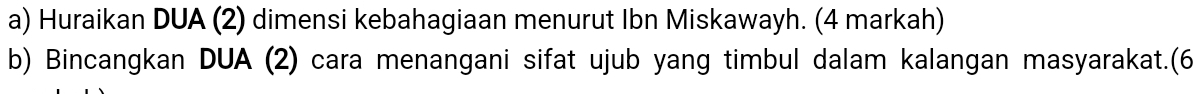 Huraikan DUA (2) dimensi kebahagiaan menurut Ibn Miskawayh. (4 markah) 
b) Bincangkan DUA (2) cara menangani sifat ujub yang timbul dalam kalangan masyarakat.(6