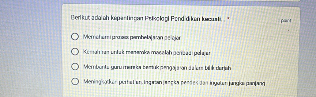 Berikut adalah kepentingan Psikologi Pendidikan kecuali... * 1 point
Memahami proses pembelajaran pelajar
Kemahiran untuk meneroka masalah peribadi pelajar
Membantu guru mereka bentuk pengajaran dalam bilik darjah
Meningkatkan perhatian, ingatan jangka pendek dan ingatan jangka panjang