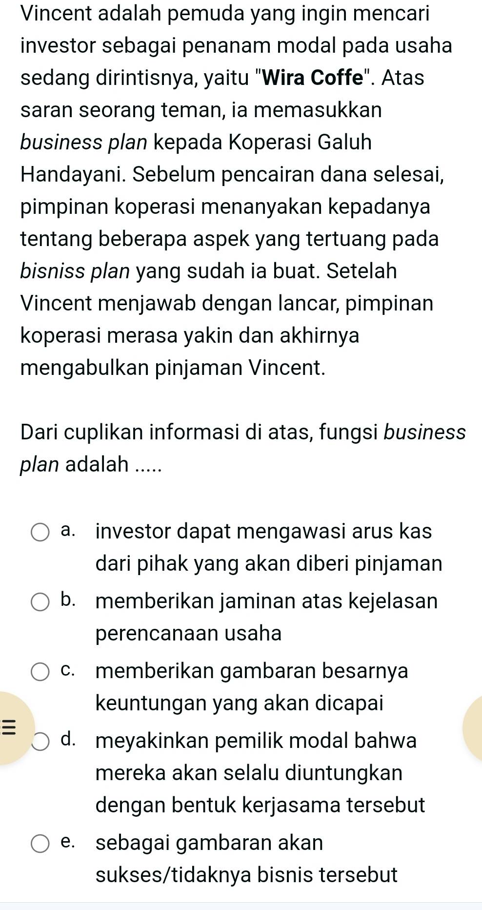 Vincent adalah pemuda yang ingin mencari
investor sebagai penanam modal pada usaha
sedang dirintisnya, yaitu "Wira Coffe". Atas
saran seorang teman, ia memasukkan
business plan kepada Koperasi Galuh
Handayani. Sebelum pencairan dana selesai,
pimpinan koperasi menanyakan kepadanya
tentang beberapa aspek yang tertuang pada
bisniss plan yang sudah ia buat. Setelah
Vincent menjawab dengan lancar, pimpinan
koperasi merasa yakin dan akhirnya
mengabulkan pinjaman Vincent.
Dari cuplikan informasi di atas, fungsi business
plan adalah .....
a. investor dapat mengawasi arus kas
dari pihak yang akan diberi pinjaman
b. memberikan jaminan atas kejelasan
perencanaan usaha
c. memberikan gambaran besarnya
keuntungan yang akan dicapai

d. meyakinkan pemilik modal bahwa
mereka akan selalu diuntungkan
dengan bentuk kerjasama tersebut
e. sebagai gambaran akan
sukses/tidaknya bisnis tersebut