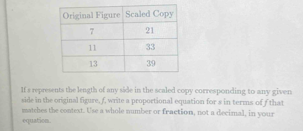 If s represents the length of any side in the scaled copy corresponding to any given 
side in the original figure, f, write a proportional equation for s in terms of f that 
matches the context. Use a whole number or fraction, not a decimal, in your 
equation.