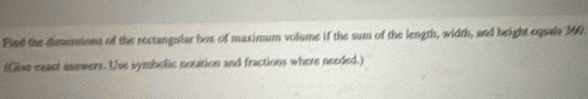 Find the dimensions of the rectangular box of maximum volume if the sum of the length, width, and beight equals 360. 
(fine exast answers. Use symbolic notation and fractions where needed.)