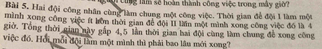 guời cùng làm sẽ hoàn thành công việc trong mây giờ? 
Bài 5. Hai đội công nhân cùng làm chung một công việc. Thời gian để đội I làm một 
mình xong công việc ít hờn thời gian để đội II làmn một mình xong công việc đó là 4
giờ. Tổng thời gian này gấp 4,5 lần thời gian hai đội cùng làm chung để xong công 
việc đó. Hỏi mỗi đội làm một mình thì phải bao lâu mới xong?