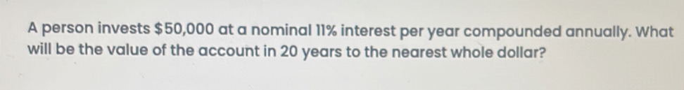 A person invests $50,000 at a nominal 11% interest per year compounded annually. What 
will be the value of the account in 20 years to the nearest whole dollar?