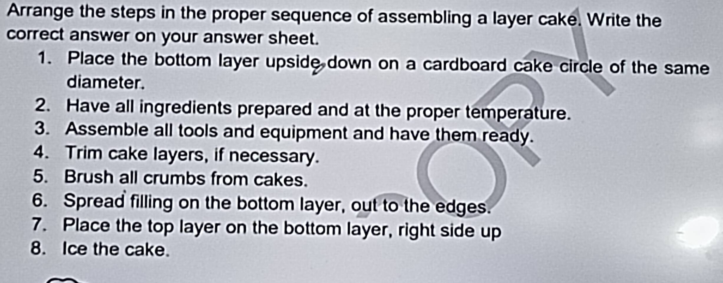 Arrange the steps in the proper sequence of assembling a layer cake. Write the 
correct answer on your answer sheet. 
1. Place the bottom layer upside down on a cardboard cake circle of the same 
diameter. 
2. Have all ingredients prepared and at the proper temperature. 
3. Assemble all tools and equipment and have them ready. 
4. Trim cake layers, if necessary. 
5. Brush all crumbs from cakes. 
6. Spread filling on the bottom layer, out to the edges. 
7. Place the top layer on the bottom layer, right side up 
8. Ice the cake.