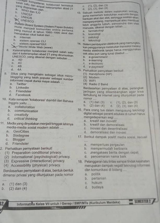 Lağai kompetensi, kolaborasi termasuk c. (1), (2), dan (3)
salah satu dan empat keterampilan abad 21 d. (2), (3), dan (4)
yang disarankan oleh ....
a. WHO dan ILO
13. Sebuah metode dalam melakukan sesuatu
b. UNICEF
guna memenuhi kebutuhan manusia dengan
C. UNHCR
bantuan akal dan alat, sehingga seakan-akan
UNESCO
memperpanjang, memperkuat atau membuat
lebih anggota tubuh, pancaindra dan otak
7. Bulletin Board System (Sistem Papan Buletin) manusia, dikenal dengan istilah ....
mulai menjadi komunitas online pertama a. farmakologi
yang muncul di tahun 1980-1990 awal dan b. kronologi
merupakan cikal bakal dari ....
a. internet
b. sistem operasi CLI d. teknologi c. patologi
c. sistem operasi GUI 14. Sistem pembayaran elektronik yang memungkin-
World Wide Web (www) kan penggunanya melakukan transaksi melalui
media elektronik tanpa harus menggunakan
8. Keterampilan kolaborasi menjadi salah satu
cek atau pun uang tunal disebut ....
dari 4 keterampilan abad 21 yang dirumuskan
UNESCO, yang dikenal dengan sebutan .... a. e-government
a. 4D b. e-learning
b. 4C c. e-lectronic
c. 4B d. e-payment
d. 4A 15. Perhatikan pernyataan berikut!
9. Situs yang mengklaim sebagai situs micro (1) Handphone (HP)
blogging yang lebih populer sebagai sumber (2) Modem
informasi cepat dunia maya adalah .... (3) WIFI
a. Twitter (4) Radio 2 Band
b. LinkedIn Berdasarkan pernyataan di atas, perangkat
c. Friendster jaringan yang dikembangkan agar bisa
d. Facebook terhubung ke internet yang ditunjukkan pada
10. Kata serapan 'kolaborasi' diambil dari Bahasa a. (1) dan (3) nomor ....
Inggris yaitu .... b. (2) dan (4) c. (1), (2), dan (3)
a. collaboration d. (2), (3), dan (4)
b. communication 16. Para orang tua dalam mengusung teknologi
c. creativity digital sebagai peranti edukasi di rumah harus
d. critical thinking mengedepankan segi ....
a. kreatif dan inovatif
11. Media yang dinyatakan menjadi tonggak lahimya b. kreatif dan demoralisasi
media-media sosial modern adalah .... c. inovasi dan desentralisasi
a. GeoCities d. demoralisasi dan inovasi
b. Sixdegree 17. Berikut dampak positif media sosial, kecuali
c. Blogger
d. Friendster a. memperiuas pergaulan
2. Perhatikan pernyataan berikut! b. mempermudah berbisnis
(1) Preparation conditional privacy. c. mengakses berita dengan cepat
(2) Informational (psychological) privacy. d. pencemaran nama baik
(3) Expressive (interactional) privacy. 18. Pelanggaran lalu lintas sampai tindak kejahatan
(4) Accessibility (physical) privacy. merupakan dampak negatif teknologi informasi
Berdasarkan pernyataan di atas, bentuk-bentuk dan komunikasi di bidang ....
dimensi privasi yang ditunjukkan pada nomor a. politik
b. pertanian
a. (1) dan (3) c. hukum
b. (2) dan (4) d. budaya
12 Informatika Kelas VII untuk / Genap / SMP/MTs (Kurikulum Merdeka) SEMESTER 2