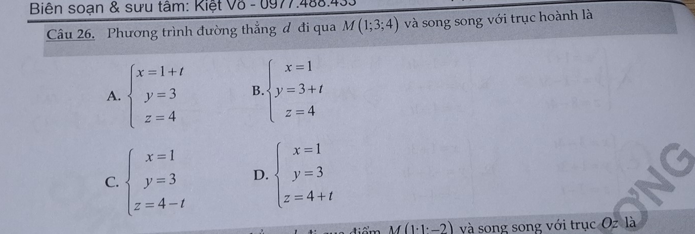 Biên soạn & sưu tâm: Kiệt Võ - 0977.488.43.
Câu 26. Phương trình đường thắng đ đi qua M(1;3;4) và song song với trục hoành là
A. beginarrayl x=1+t y=3 z=4endarray.
B beginarrayl x=1 y=3+t z=4endarray.
C. beginarrayl x=1 y=3 z=4-tendarray.
D. beginarrayl x=1 y=3 z=4+tendarray.
tiể m M(1· 1· -2) và song song với trục Oz là