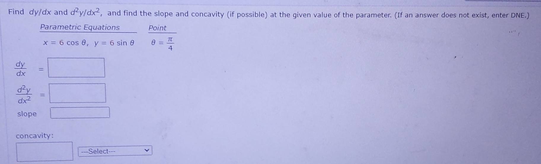 Find dy/dx and d^2y/dx^2 , and find the slope and concavity (if possible) at the given value of the parameter. (If an answer does not exist, enter DNE.) 
Parametric Equations Point
x=6cos θ , y=6sin θ θ = π /4 
 dy/dx =□
 d^2y/dx^2 =□
slope □ 
concavity: 
□ ---Select---