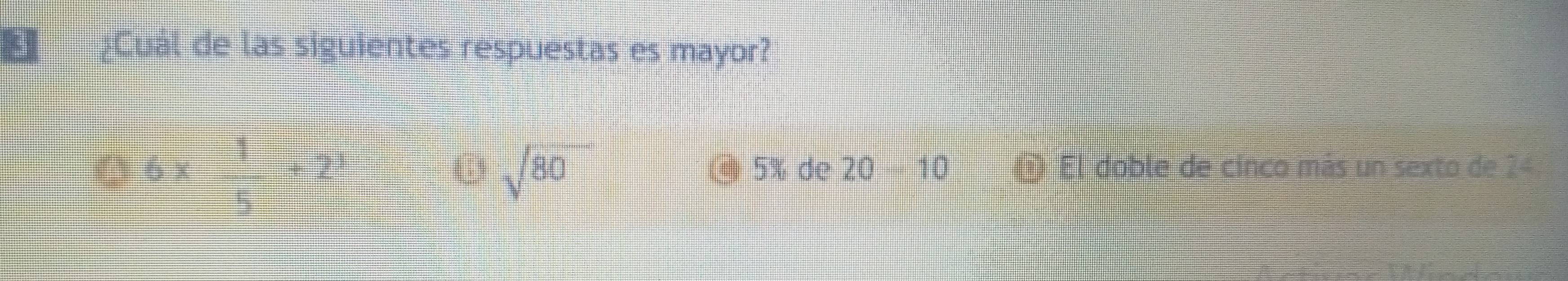 ¿Cuál de las siguientes respuestas es mayor?
( 6 x  1/5 +2^3 sqrt(80) @ 5% de 20 10 @ El doble de cinco más un sexto de 24
6