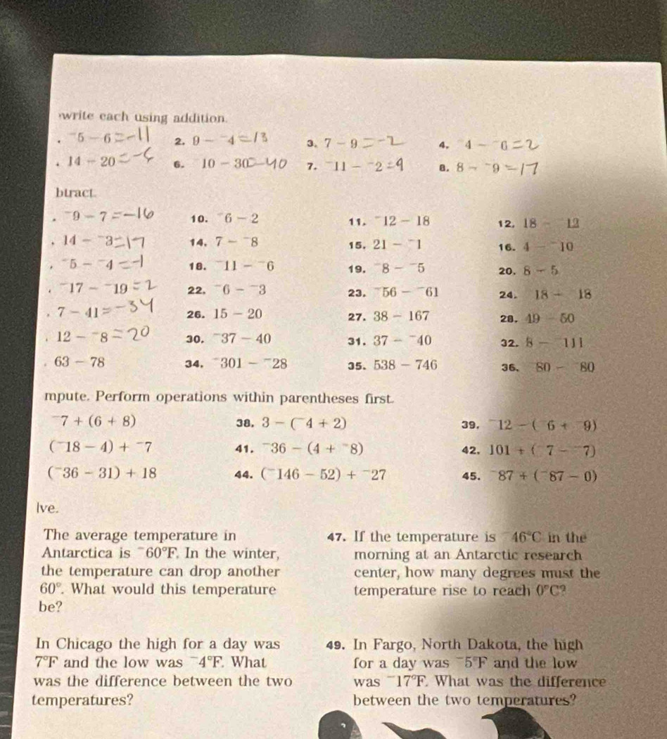 write each using addition.
. ^-5-6 2. 9-^-4 3. 7-9 4. ^-4-^-. 14-20 6. 10-30 7. ^-11- a. 8-^-9
btract
. ^-9-7 10. ^-6-2 11. ^-12-18 12, 18-12. ^-14-^-3 14, 7-^-8 15. 21-^-1 16. 4-^-10. ^-5-^-4 18. ^-11-^-6 19. ^-8-^-5 20. 8-5. ^-17-^-19 22, ^-6-^-3 23. ^-56-^-61 24. 18-18
7-41 26. 15-20 27. 38-167 28. 49-50. 12-^-8 30. ^-37-40 31. 37-^-40 32. 8-111. 63-78 34. ^-301-^-28 35. 538-746 36, 80-80
mpute. Perform operations within parentheses first.
^-7+(6+8) 38. 3-(^-4+2) 39. ^-12-(^-6+^-9)
(^-18-4)+^-7 41. ^-36-(4+^-8) 42, 101+(7-7)
(^-36-31)+18 44. (^-146-52)+^-27 45. ^-87+(^-87-0)
Ive.
The average temperature in 47. If the temperature is 46°C in the
Antarctica is overline □  60°F In the winter, morning at an Antarctic research
the temperature can drop another center, how many degrees must the
60°. What would this temperature temperature rise to reach 0°C
be?
In Chicago the high for a day was 49. In Fargo, North Dakota, the high
7°F and the low was - 4°F What for a day was^-5°F and the low
was the difference between the two was I 17°F What was the difference
temperatures? between the two temperatures?