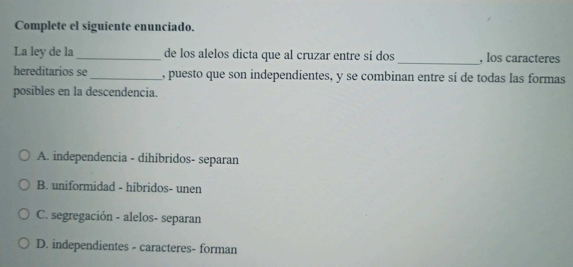 Complete el siguiente enunciado.
La ley de la _de los alelos dicta que al cruzar entre sí dos _, los caracteres
hereditarios se_ , puesto que son independientes, y se combinan entre sí de todas las formas
posibles en la descendencia.
A. independencia - dihíbridos- separan
B. uniformidad - híbridos- unen
C. segregación - alelos- separan
D. independientes - caracteres- forman