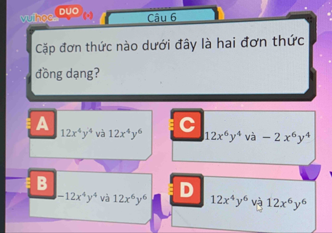 vuihoc DUO
(-) Câu 6
Cặp đơn thức nào dưới đây là hai đơn thức
đồng dạng?
A
12x^4y^4 và 12x^4y^6 C
12x^6y^4va-2x^6y^4
B
D
-12x^4y^4 và 12x^6y^6 12x^4y^6 và 12x^6y^6