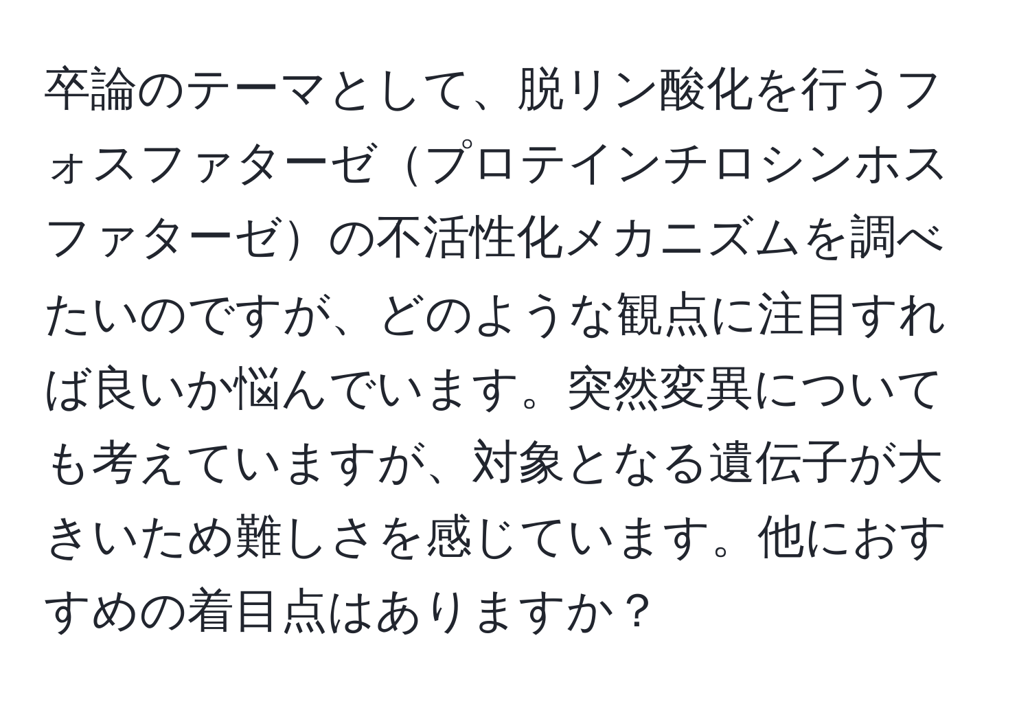 卒論のテーマとして、脱リン酸化を行うフォスファターゼプロテインチロシンホスファターゼの不活性化メカニズムを調べたいのですが、どのような観点に注目すれば良いか悩んでいます。突然変異についても考えていますが、対象となる遺伝子が大きいため難しさを感じています。他におすすめの着目点はありますか？