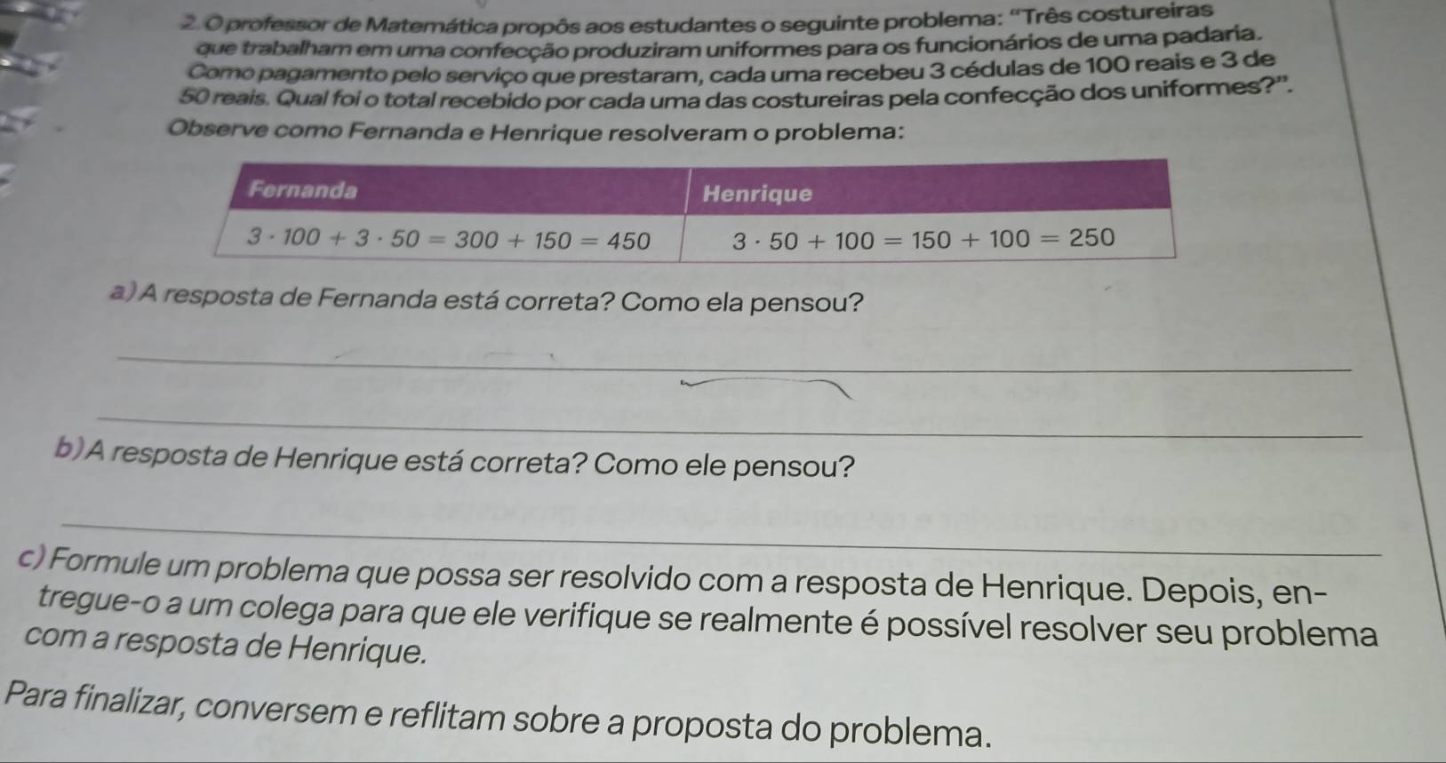 professor de Matemática propôs aos estudantes o seguinte problema: 'Três costureiras
que trabalham em uma confecção produziram uniformes para os funcionários de uma padaria.
Como pagamento pelo serviço que prestaram, cada uma recebeu 3 cédulas de 100 reais e 3 de
50 reais. Qual foi o total recebido por cada uma das costureiras pela confecção dos uniformes?''.
Observe como Fernanda e Henrique resolveram o problema:
a) A resposta de Fernanda está correta? Como ela pensou?
_
_
b)A resposta de Henrique está correta? Como ele pensou?
_
c) Formule um problema que possa ser resolvido com a resposta de Henrique. Depois, en-
tregue-o a um colega para que ele verifique se realmente é possível resolver seu problema
com a resposta de Henrique.
Para finalizar, conversem e reflitam sobre a proposta do problema.