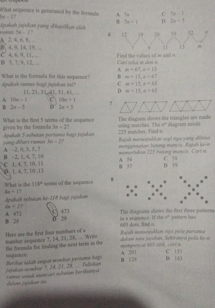 What sequence is generated by the formula
Sn - 1? A 7n C 7n-1
B 7n+1 D 2n+5
Apakah jujukan yang dihasilkan oleh
rumus 5n-1
6
A 2. 4, 6, 8, …
B、4, 9, 14, 19, ...
C 4, 6, 9, 11,… Find the values of m and n.
D 5, 7, 9, 12, ... Cari nilai m dan n.
A m=67,n=15
What is the formula for this sequence? B m=15,n=67
Apakah rumus bagi jujukan ini? C m=15,n=65
11, 21, 31  41, 51, 61, ...
D m=15,n=63
A 10n-1 C 10n+1
B 2n-5 D 2n+5
7
What is the first 5 terms of the sequence The diagram shows the triangles are made
given by the formula 3n-2 ? using matches. The n^(th) diagram needs
Apakah 5 sebutan pertama bagi jujukan 225 matches. Find n.
yang diberi rumus 3n-2 2 Rajah menunjukkan segi tiga yang đibina
A -2, 0, 3, 5, 7 menggunakan batang mancis. Rajah ke-n
B -2, 1, 4, 7, 10 memerlukan 225 batang mancis. Cari n.
A 56 C 58
C 1, 4, 7, 10, 11 B 57 D 59
D1, 4,7, 10 ,13
What is the 118^(th) terms of the sequence 8
4n+1 1 
Apakah sebutan ke-118 bagi jujukan
4n+1 ?
A 472 C 473 The diagrams shows the first three patterns
B 28 D 29 in a sequence. If the n^(th) pattern has
605 dots, find n.
Here are the first four numbers of a Rajah menunjukkan tiga pola pertama
number sequence 7, 14, 21, 28, .... Write
dalam satu jujukan. Sekiranya pola ke-n
the formula for finding the next term in the mempunyal 605 titik, cari n.
sequence A 201 C 151
Berikut ialah empat nombor pertama bagi
B 128 D 163
jujukan nombor 7, 14, 21, 28, .... Tuliskan
rumus untuk mencari sebutan berikutnya 
dalam jujukan itu.