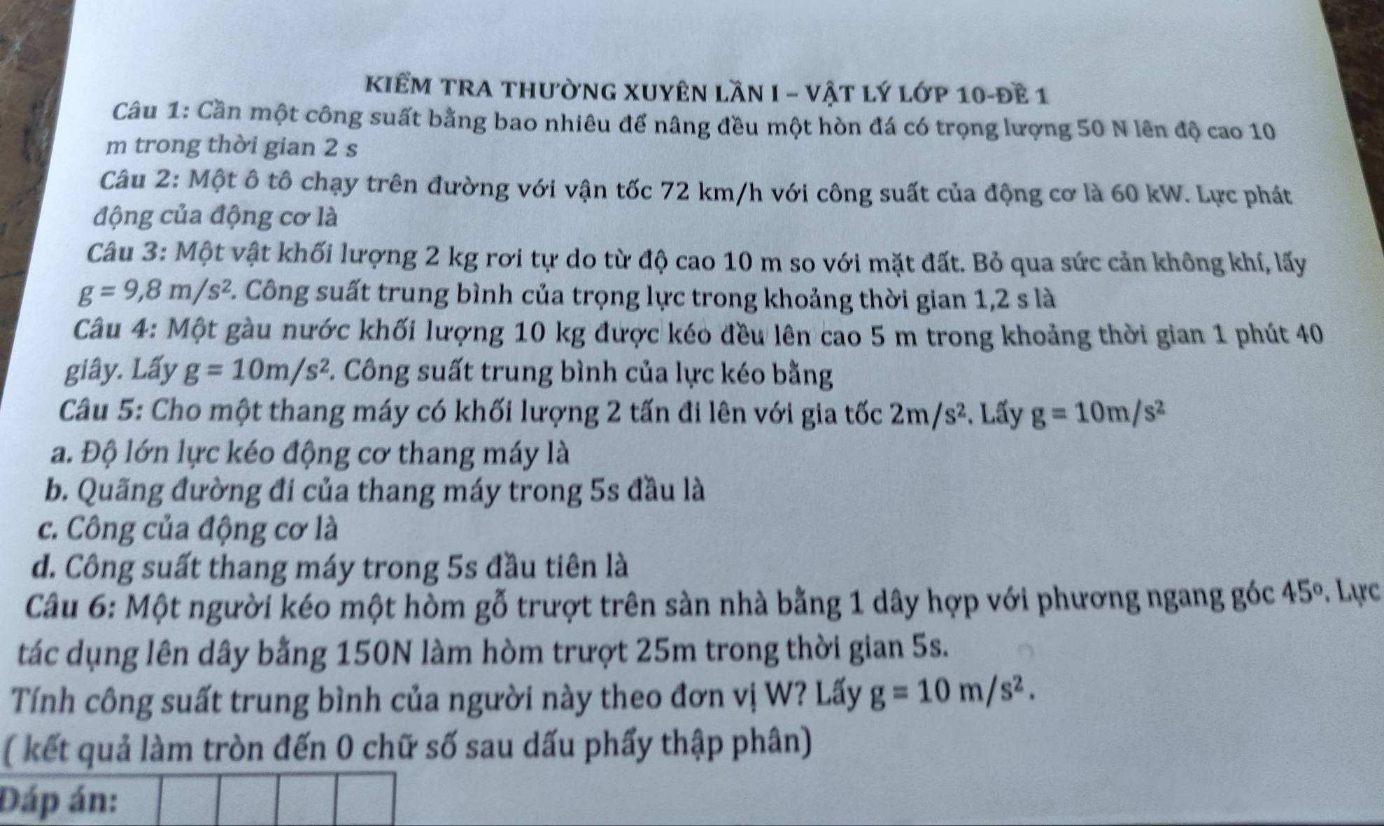 KiểM trA thườnG XUyên lần I - vật lý lớp 10-đề 1
Câu 1: Cần một công suất bằng bao nhiêu để nâng đều một hòn đá có trọng lượng 50 N lên độ cao 10
m trong thời gian 2 s
Câu 2: Một ô tô chạy trên đường với vận tốc 72 km/h với công suất của động cơ là 60 kW. Lực phát
động của động cơ là
Câu 3: Một vật khối lượng 2 kg rơi tự do từ độ cao 10 m so với mặt đất. Bỏ qua sức cản không khí, lấy
g=9,8m/s^2 C. Công suất trung bình của trọng lực trong khoảng thời gian 1,2 s là
Câu 4: Một gầu nước khối lượng 10 kg được kéo đều lên cao 5 m trong khoảng thời gian 1 phút 40
giây. Lấy g=10m/s^2. Công suất trung bình của lực kéo bằng
Câu 5: Cho một thang máy có khối lượng 2 tấn đi lên với gia tốc 2m/s^2. Lấy g=10m/s^2
a. Độ lớn lực kéo động cơ thang máy là
b. Quãng đường đi của thang máy trong 5s đầu là
c. Công của động cơ là
d. Công suất thang máy trong 5s đầu tiên là
Câu 6: Một người kéo một hòm gỗ trượt trên sàn nhà bằng 1 dây hợp với phương ngang góc 45°. Lực
tác dụng lên dây bằng 150N làm hòm trượt 25m trong thời gian 5s.
Tính công suất trung bình của người này theo đơn vị W? Lấy g=10m/s^2.
( kết quả làm tròn đến 0 chữ số sau dấu phẩy thập phân)
Đáp án: