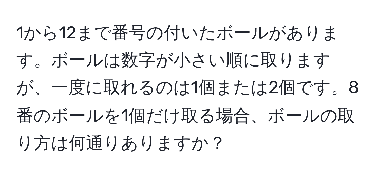 1から12まで番号の付いたボールがあります。ボールは数字が小さい順に取りますが、一度に取れるのは1個または2個です。8番のボールを1個だけ取る場合、ボールの取り方は何通りありますか？