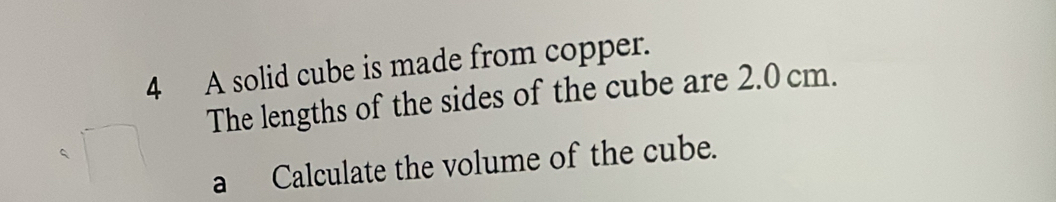 A solid cube is made from copper. 
The lengths of the sides of the cube are 2.0 cm. 
a Calculate the volume of the cube.