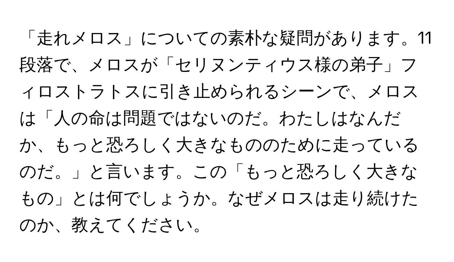 「走れメロス」についての素朴な疑問があります。11段落で、メロスが「セリヌンティウス様の弟子」フィロストラトスに引き止められるシーンで、メロスは「人の命は問題ではないのだ。わたしはなんだか、もっと恐ろしく大きなもののために走っているのだ。」と言います。この「もっと恐ろしく大きなもの」とは何でしょうか。なぜメロスは走り続けたのか、教えてください。