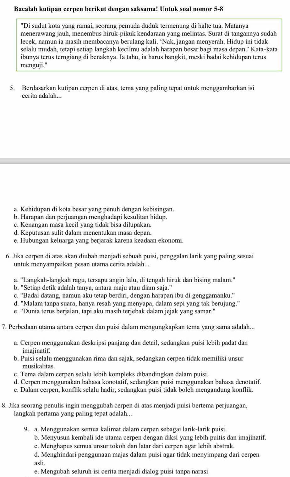 Bacalah kutipan cerpen berikut dengan saksama! Untuk soal nomor 5-8
"Di sudut kota yang ramai, seorang pemuda duduk termenung di halte tua. Matanya
menerawang jauh, menembus hiruk-pikuk kendaraan yang melintas. Surat di tangannya sudah
lecek, namun ia masih membacanya berulang kali. ‘Nak, jangan menyerah. Hidup ini tidak
selalu mudah, tetapi setiap langkah kecilmu adalah harapan besar bagi masa depan.’ Kata-kata
ibunya terus terngiang di benaknya. Ia tahu, ia harus bangkit, meski badai kehidupan terus
menguji."
5. Berdasarkan kutipan cerpen di atas, tema yang paling tepat untuk menggambarkan isi
cerita adalah...
a. Kehidupan di kota besar yang penuh dengan kebisingan.
b. Harapan dan perjuangan menghadapi kesulitan hidup.
c. Kenangan masa kecil yang tidak bisa dilupakan.
d. Keputusan sulit dalam menentukan masa depan.
e. Hubungan keluarga yang berjarak karena keadaan ekonomi.
6. Jika cerpen di atas akan diubah menjadi sebuah puisi, penggalan larik yang paling sesuai
untuk menyampaikan pesan utama cerita adalah...
a. "Langkah-langkah ragu, tersapu angin lalu, di tengah hiruk dan bising malam."
b. "Setiap detik adalah tanya, antara maju atau diam saja."
c. "Badai datang, namun aku tetap berdiri, dengan harapan ibu di genggamanku."
d. "Malam tanpa suara, hanya resah yang menyapa, dalam sepi yang tak berujung."
e. "Dunia terus berjalan, tapi aku masih terjebak dalam jejak yang samar."
7. Perbedaan utama antara cerpen dan puisi dalam mengungkapkan tema yang sama adalah...
a. Cerpen menggunakan deskripsi panjang dan detail, sedangkan puisi lebih padat dan
imajinatif.
b. Puisi selalu menggunakan rima dan sajak, sedangkan cerpen tidak memiliki unsur
musikalitas.
c. Tema dalam cerpen selalu lebih kompleks dibandingkan dalam puisi.
d. Cerpen menggunakan bahasa konotatif, sedangkan puisi menggunakan bahasa denotatif.
e. Dalam cerpen, konflik selalu hadir, sedangkan puisi tidak boleh mengandung konflik.
8. Jika seorang penulis ingin menggubah cerpen di atas menjadi puisi bertema perjuangan,
langkah pertama yang paling tepat adalah...
9. a. Menggunakan semua kalimat dalam cerpen sebagai larik-larik puisi.
b. Menyusun kembali ide utama cerpen dengan diksi yang lebih puitis dan imajinatif.
c. Menghapus semua unsur tokoh dan latar dari cerpen agar lebih abstrak.
d. Menghindari penggunaan majas dalam puisi agar tidak menyimpang dari cerpen
asli.
e. Mengubah seluruh isi cerita menjadi dialog puisi tanpa narasi