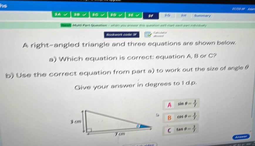 he
GM √ 36 30 4 4 3F 36 344 Srere 
M ats Mure Part Question = 4man you ahemet tie question mas mar each part nd ousy 
Bosenork soc 3 Bobea bohed
A right-angled triangle and three equations are shown below,
a) Which equation is correct: equation A, B or C?
b) Use the correct equation from part a) to work out the size of angle θ
Give your answer in degrees to1 d. p.
A sin θ = 3/7 
B cos θ = 3/7 
C tan θ = 3/7 
knoner