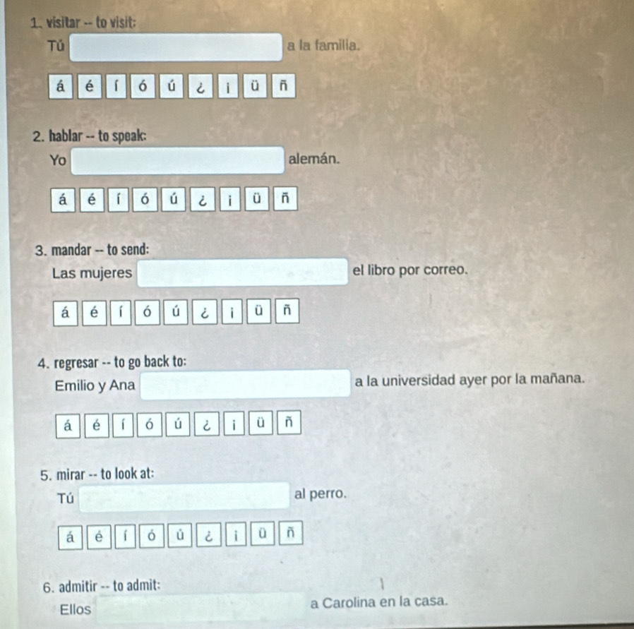 visitar -- to visit: 
Tú a la familia. 
á é 「 6 ú i ü - 
2. hablar -- to speak: 
Yo alemán. 
á é 「 ó ú i i ü - 
3. mandar -- to send: 
Las mujeres el libro por correo. 
á é í 6 ú i i ü ñ 
4. regresar -- to go back to: 
Emilio y Ana a la universidad ayer por la mañana. 
á é í ó ú i ü ñ 
5. mirar -- to look at: 
Tú al perro. 
á é ó ú i i ü ñ 
6. admitir -- to admit: 
Ellos a Carolina en la casa.