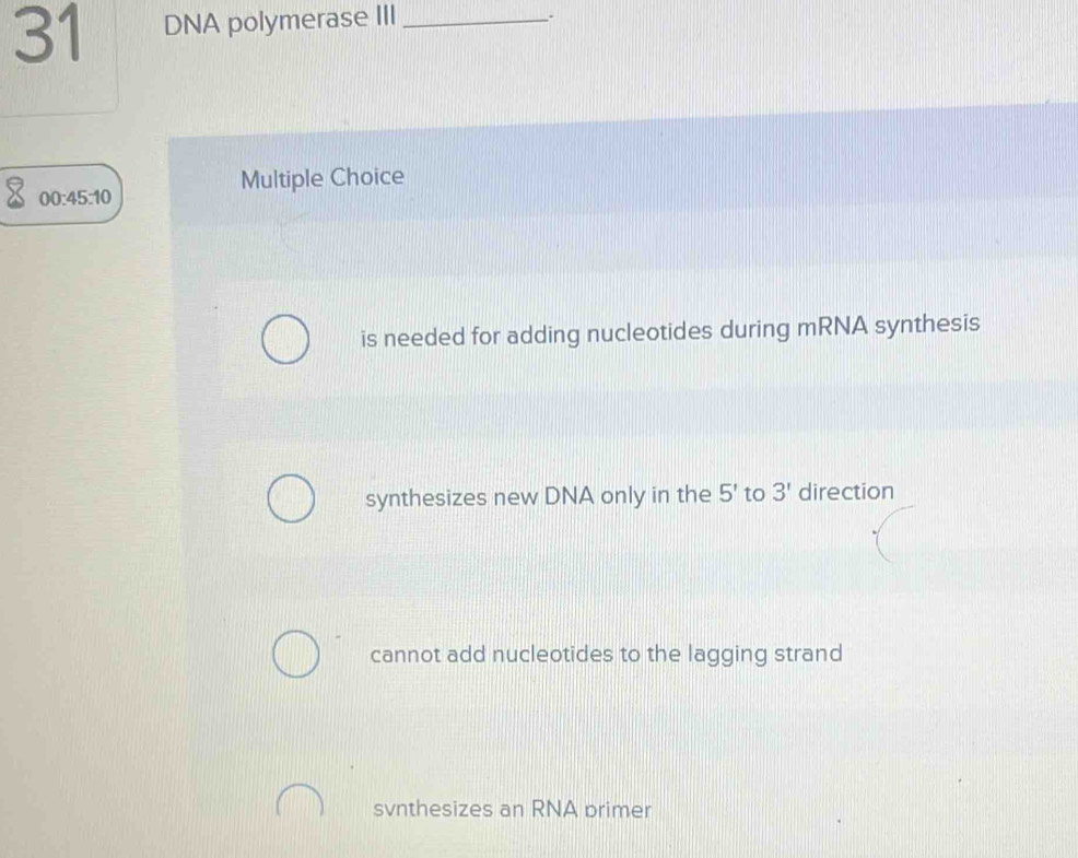 DNA polymerase III_
_.
Multiple Choice
00:45:10
is needed for adding nucleotides during mRNA synthesis
synthesizes new DNA only in the 5' to 3' direction
cannot add nucleotides to the lagging strand
svnthesizes an RNA primer