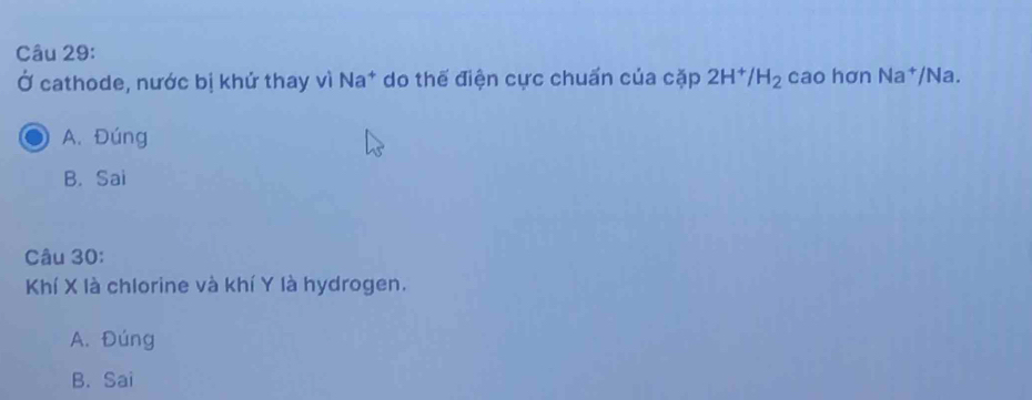 Ở cathode, nước bị khử thay vì Na* do thế điện cực chuấn của cặp 2H^+/H_2 cao hơn Na^+ /Na.
A. Đúng
B. Sai
Câu 30:
Khí X là chlorine và khí Y là hydrogen.
A. Đúng
B. Sai