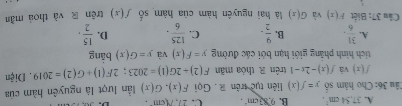 A. 37.54cm^2. B. 9,83cm^2. C. 27,Ncm^-. 
D.
Câu 36: Cho hàm số y=f(x) liên tục trên R. Gọi F(x), G(x) ần lượt là nguyên hàm của
f(x) và f(x)-2x-1 trên R thóa mãn F(2)+2G(1)=2023; 2F(1)+G(2)=2019. Diện
tích hình phăng giới hạn bởi các đường y=F(x) và y=G(x) bǎng
A.  31/6 .  9/2 .  125/6 .  15/2 . 
B.
C.
D.
Câu 37: Biệt F(x) và G(x) là hai nguyên hàm của hàm số f(x) trên R và thoả mãn