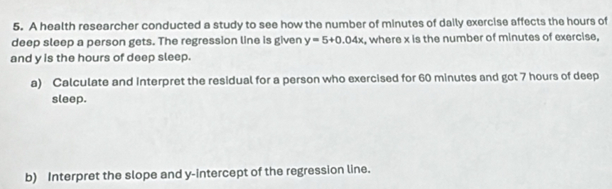 A health researcher conducted a study to see how the number of minutes of daily exercise affects the hours of 
deep sleep a person gets. The regression line is given y=5+0.04x , where x is the number of minutes of exercise, 
and y is the hours of deep sleep. 
a) Calculate and interpret the residual for a person who exercised for 60 minutes and got 7 hours of deep 
sleep. 
b) Interpret the slope and y-intercept of the regression line.