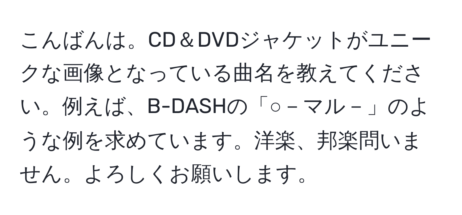 こんばんは。CD＆DVDジャケットがユニークな画像となっている曲名を教えてください。例えば、B-DASHの「○－マル－」のような例を求めています。洋楽、邦楽問いません。よろしくお願いします。