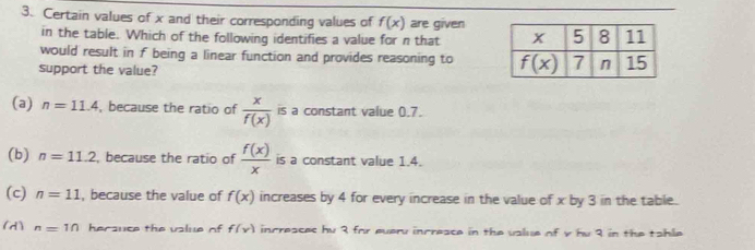 Certain values of x and their corresponding values of f(x) are given
in the table. Which of the following identifies a value for n that 
would result in f being a linear function and provides reasoning to 
support the value?
(a) n=11.4 , because the ratio of  x/f(x)  is a constant value 0.7.
(b) n=11.2 because the ratio of  f(x)/x  is a constant value 1.4.
(c) n=11 , because the value of f(x) increases by 4 for every increase in the value of x by 3 in the table.
(d) ^n=1n hersuce the vslue of f(x) incresces hy 3 for everu incresce in the value of y hu 3 in the tahle