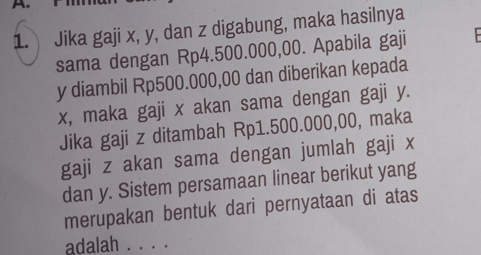 Jika gaji x, y, dan z digabung, maka hasilnya 
sama dengan Rp4.500.000,00. Apabila gaji
y diambil Rp500.000,00 dan diberikan kepada
x, maka gaji x akan sama dengan gaji y. 
Jika gaji z ditambah Rp1.500.000,00, maka 
gaji z akan sama dengan jumlah gaji x
dan y. Sistem persamaan linear berikut yang 
merupakan bentuk dari pernyataan di atas 
adalah 
_