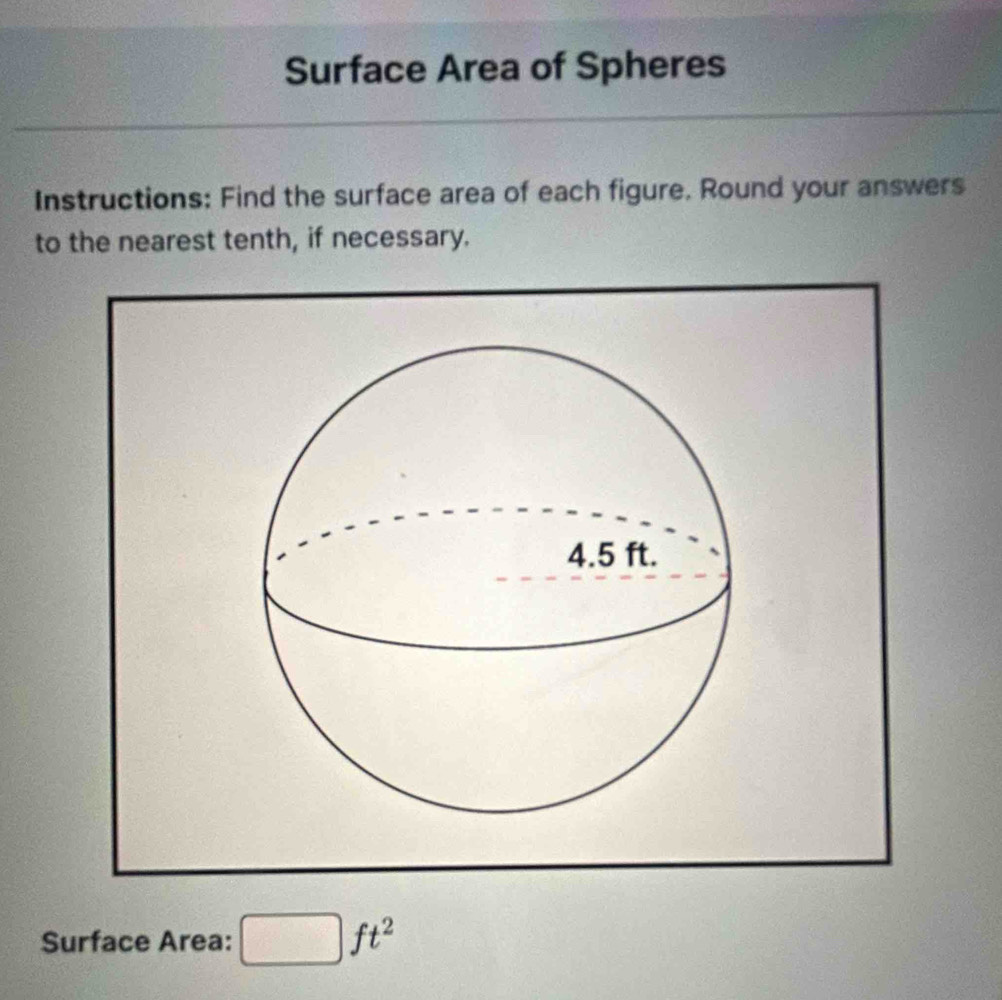 Surface Area of Spheres 
Instructions: Find the surface area of each figure. Round your answers 
to the nearest tenth, if necessary. 
Surface Area:
ft^2