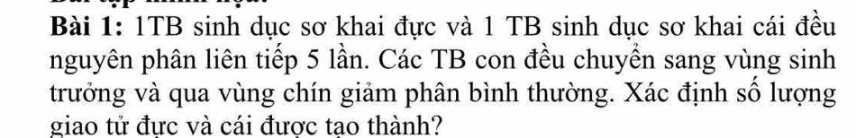 1TB sinh dục sơ khai đực và 1 TB sinh dục sơ khai cái đều 
nguyên phân liên tiếp 5 lần. Các TB con đều chuyển sang vùng sinh 
trưởng và qua vùng chín giảm phân bình thường. Xác định số lượng 
giao tử đực và cái được tạo thành?