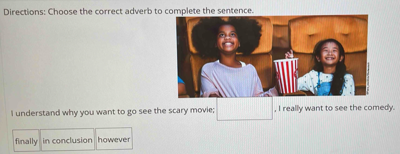 Directions: Choose the correct adverb to complete the sentence. 
I understand why you want to go see the scary movie; , I really want to see the comedy. 
finally in conclusion however