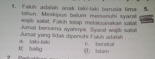 Fakih adalah anak laki-laki berusia lima 5.
tahun. Meskipun belum memenuhi syarat Soal Tipe
wajib salat, Fakih tetap melaksanakan salat Asesmen
Jumat bersama ayahnya. Syarat wajib salat
Jumat yang tidak dipenuhi Fakih adalah . . . .
a. laki-laki c. berakal
b. balig d. Islam
2 Perhatil