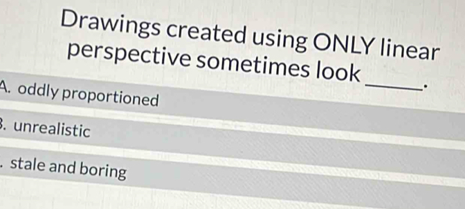 Drawings created using ONLY linear
perspective sometimes look _.
A. oddly proportioned. unrealistic
. stale and boring
