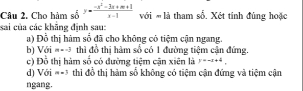 Cho hàm số y= (-x^2-3x+m+1)/x-1  với '' là tham số. Xét tính đúng hoặc 
sai của các khăng định sau: 
a) Đồ thị hàm số đã cho không có tiệm cận ngang. 
b) Với m=-3 thì đồ thị hàm số có 1 đường tiệm cận đứng. 
c) Đồ thị hàm số có đường tiệm cận xiên là y=-x+4. 
d) Với m=3 thì đồ thị hàm số không có tiệm cận đứng và tiệm cận 
ngang.