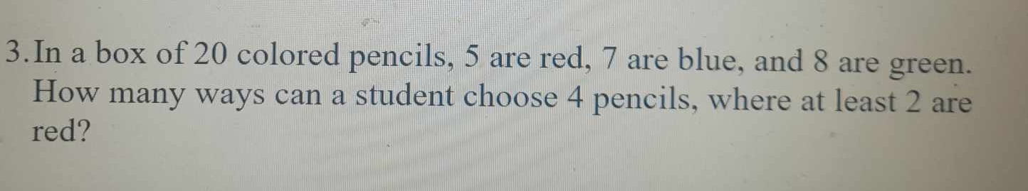 In a box of 20 colored pencils, 5 are red, 7 are blue, and 8 are green. 
How many ways can a student choose 4 pencils, where at least 2 are 
red?