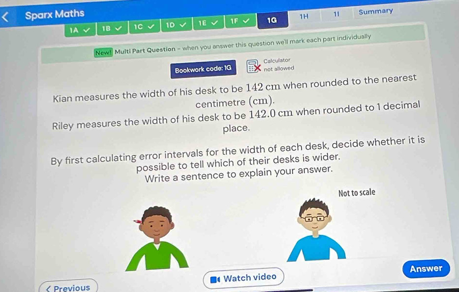 Sparx Maths 1I Summary 
1A 1B 1C 1D 1E 1F 1G 1H 
New! Multi Part Question - when you answer this question we'll mark each part individually 
Bookwork code: 1G Calculator 
not allowed 
Kian measures the width of his desk to be 142 cm when rounded to the nearest 
centimetre (cm). 
Riley measures the width of his desk to be 142.0 cm when rounded to 1 decimal 
place. 
By first calculating error intervals for the width of each desk, decide whether it is 
possible to tell which of their desks is wider. 
Write a sentence to explain your answer. 
Not to scale 
Watch video Answer 
< Previous