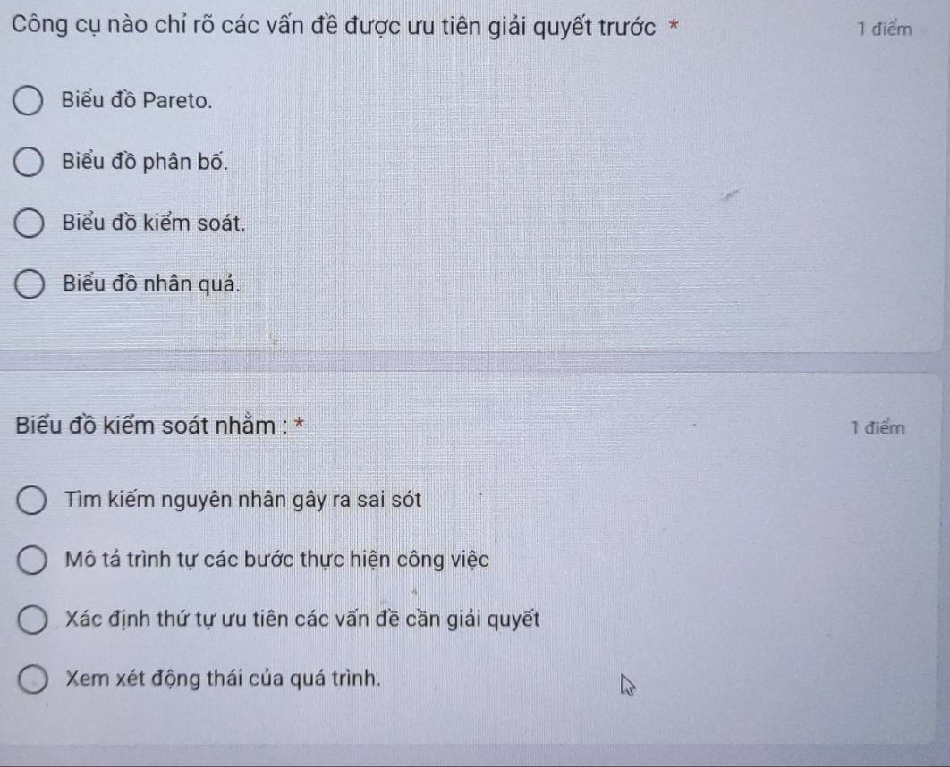 Công cụ nào chỉ rõ các vấn đề được ưu tiên giải quyết trước * 1 điểm 
Biểu đồ Pareto. 
Biểu đồ phân bố. 
Biểu đồ kiểm soát. 
Biểu đồ nhân quả. 
Biểu đồ kiểm soát nhằm : * 1 điểm 
Tìm kiếm nguyên nhân gây ra sai sót 
Mô tả trình tự các bước thực hiện công việc 
Xác định thứ tự ưu tiên các vấn đề cần giải quyết 
Xem xét động thái của quá trình.