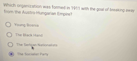 Which organization was formed in 1911 with the goal of breaking away
from the Austro-Hungarian Empire?
Young Bosnia
The Black Hand
The Serbjan Nationalists
The Socialist Party