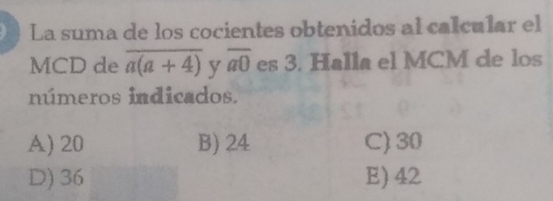 La suma de los cocientes obtenidos al calcular el
MCD de overline a(a+4) y overline a0 es 3. Halla el MCM de los
números indicados.
A) 20 B) 24 C) 30
D) 36 E) 42