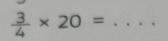  3/4 * 20= _