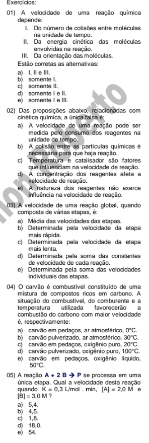 Exercicios:
01) A velocidade de uma reação química
depende:
I. Do número de colisões entre moléculas
na unidade de tempo.
II. Da energia cinética das moléculas
envolvidas na reação.
III. Da orientação das moléculas.
Estão corretas as alternativas:
a) I, IeIII.
b) somente I.
c) somente II.
d) somente I e II.
e) somente I e III.
02) Das proposições abaixo, relacionadas com
cinética química, a única falsa é:
a) A velocidade de uma reação pode ser
medida pelo consumo dos reagentes na
unidade de tempo.
b) A colisão entre as partículas químicas é
necessária para que haja reação.
c) Temperatura e catalisador são fatores
que influenciam na velocidade de reação.
d) A concentração dos reagentes afeta a
velocidade de reação.
e) A natureza dos reagentes não exerce
influência na velocidade de reação.
03) A velocidade de uma reação global, quando
composta de várias etapas, é:
a) Média das velocidades das etapas.
b) Determinada pela velocidade da etapa
mais rápida.
c) Determinada pela velocidade da etapa
mais lenta.
d) Determinada pela soma das constantes
de velocidade de cada reação.
e) Determinada pela soma das velocidades
individuais das etapas.
04) O carvão é combustível constituído de uma
mistura de compostos ricos em carbono. A
situação do combustível, do comburente e a
temperatura utilizada favorecerão a
combustão do carbono com maior velocidade
é, respectivamente:
a) carvão em pedaços, ar atmosférico, 0°C.
b) carvão pulverizado, ar atmosférico, 30°C.
c) carvão em pedaços, oxigênio puro, 20°C.
d) carvão pulverizado, oxigênio puro, 100°C.
e) carvão em pedaços, oxigênio líquido,
50°C.
05) A reação A+2Bto P se processa em uma
única etapa. Qual a velocidade desta reação
quando K=0,3 L/mol . min, [A]=2,0M @
[B]=3,0M ?
a) 5,4.
b) 4,5.
c) 1,8.
d) 18,0.
e) 54.