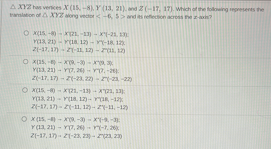 △ XYZ has vertices X(15,-8), Y(13,21) , and Z(-17,17). Which of the following represents the
translation of △ XYZ along vector and its reflection across the x-axis?
X(15,-8)to X'(21,-13)to X''(-21,13);
Y(13,21)to Y'(18,12)to Y''(-18,12);
Z(-17,17)to Z'(-11,12)to Z''(11,12)
X(15,-8)to X'(9,-3)to X''(9,3);
Y(13,21)to Y'(7,26)to Y''(7,-26);
Z(-17,17)to Z'(-23,22)to Z''(-23,-22)
X(15,-8)to X'(21,-13)to X''(21,13);
Y(13,21)to Y'(18,12)to Y''(18,-12);
Z(-17,17)to Z'(-11,12)to Z''(-11,-12)
X(15,-8)to X'(9,-3)to X''(-9,-3)
Y(13,21)to Y'(7,26)to Y''(-7,26)
Z(-17,17)to Z'(-23,23)to Z''(23,23)