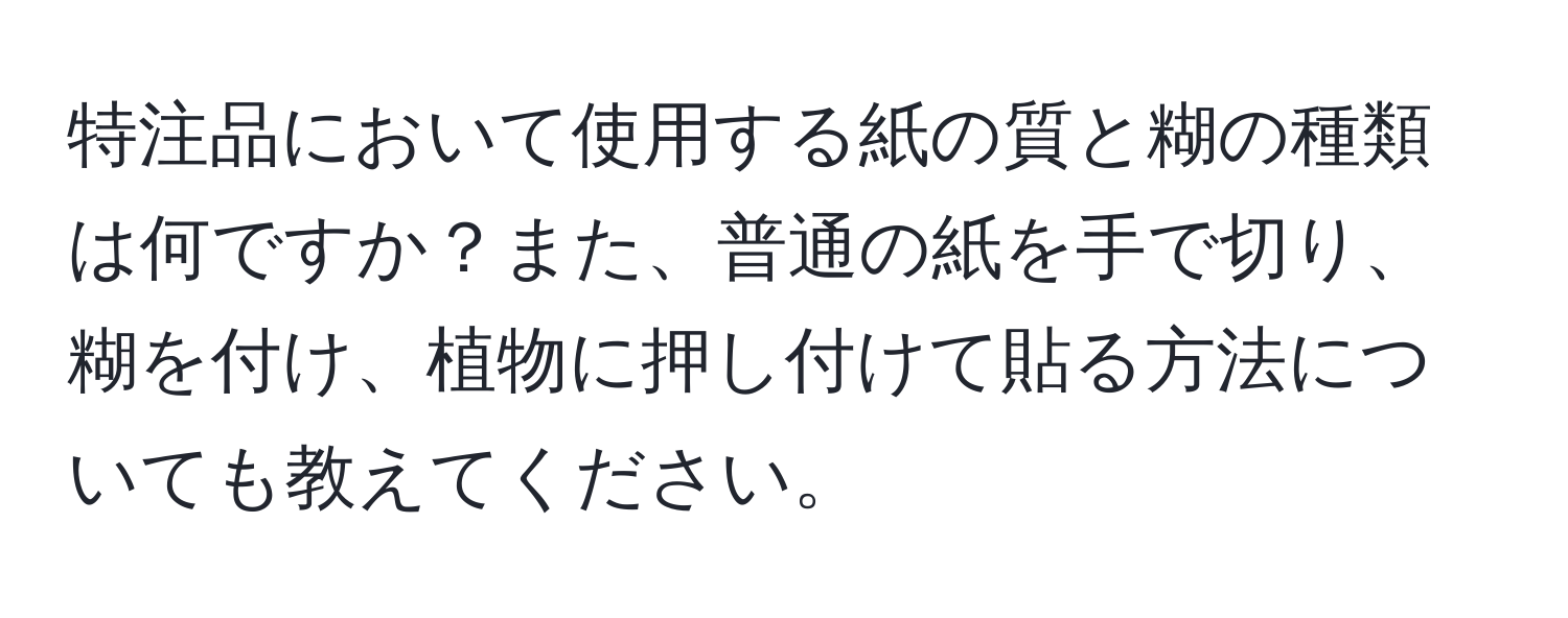 特注品において使用する紙の質と糊の種類は何ですか？また、普通の紙を手で切り、糊を付け、植物に押し付けて貼る方法についても教えてください。