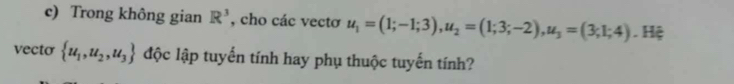 Trong không gian R^3 , cho các vectơ u_1=(1;-1;3), u_2=(1;3;-2), u_3=(3;1;4). Hệ 
vecto  u_1,u_2,u_3 độc lập tuyến tính hay phụ thuộc tuyến tính?